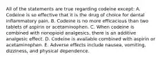 All of the statements are true regarding codeine except: A. Codeine is so effective that it is the drug of choice for dental inflammatory pain. B. Codeine is no more efficacious than two tablets of aspirin or acetaminophen. C. When codeine is combined with nonopioid analgesics, there is an additive analgesic effect. D. Codeine is available combined with aspirin or acetaminophen. E. Adverse effects include nausea, vomiting, dizziness, and physical dependence.