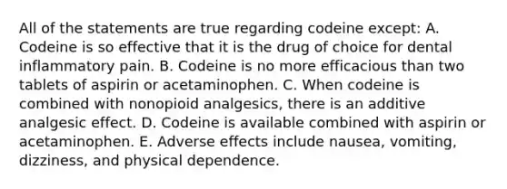 All of the statements are true regarding codeine except: A. Codeine is so effective that it is the drug of choice for dental inflammatory pain. B. Codeine is no more efficacious than two tablets of aspirin or acetaminophen. C. When codeine is combined with nonopioid analgesics, there is an additive analgesic effect. D. Codeine is available combined with aspirin or acetaminophen. E. Adverse effects include nausea, vomiting, dizziness, and physical dependence.