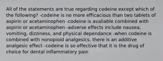 All of the statements are true regarding codeine except which of the following? -codeine is no more efficacious than two tablets of aspirin or acetaminophen -codeine is avaliable combined with aspirin or acetaminophen -adverse effects include nausea, vomiting, dizziness, and physical dependance -when codeine is combined with nonopioid analgesics, there is an additive analgesic effect -codeine is so effective that it is the drug of choice for dental inflammatory pain