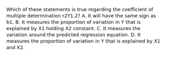 Which of these statements is true regarding the coefficient of multiple determination r2Y1.2​? A. It will have the same sign as b1. B. It measures the proportion of variation in Y that is explained by X1 holding X2 constant. C. It measures the variation around the predicted regression equation. D. It measures the proportion of variation in Y that is explained by X1 and X2.