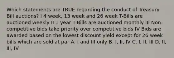 Which statements are TRUE regarding the conduct of Treasury Bill auctions? I 4 week, 13 week and 26 week T-Bills are auctioned weekly II 1 year T-Bills are auctioned monthly III Non-competitive bids take priority over competitive bids IV Bids are awarded based on the lowest discount yield except for 26 week bills which are sold at par A. I and III only B. I, II, IV C. I, II, III D. II, III, IV