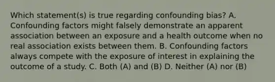 Which statement(s) is true regarding confounding bias? A. Confounding factors might falsely demonstrate an apparent association between an exposure and a health outcome when no real association exists between them. B. Confounding factors always compete with the exposure of interest in explaining the outcome of a study. C. Both (A) and (B) D. Neither (A) nor (B)