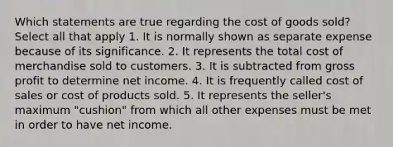 Which statements are true regarding the cost of goods sold? Select all that apply 1. It is normally shown as separate expense because of its significance. 2. It represents the total cost of merchandise sold to customers. 3. It is subtracted from gross profit to determine net income. 4. It is frequently called cost of sales or cost of products sold. 5. It represents the seller's maximum "cushion" from which all other expenses must be met in order to have net income.