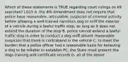 Which of these statements is TRUE regarding court rulings on k9 searches? LG15 A. the 4th Amendment does not require that police have reasonable, articulable, suspicion of criminal activity before allowing a well-trained narcotics dog to sniff the exterior of a vehicle during a lawful traffic stop, as long as it does not extend the duration of the stop B. police cannot extend a lawful traffic stop in order to conduct a dog sniff absent reasonable suspicion that there is contraband in the vehicle C. to meet the burden that a police officer had a reasonable basis for believing a dog to be reliable to establish PC, the State must present the dogs training and certificate records D. all of the above