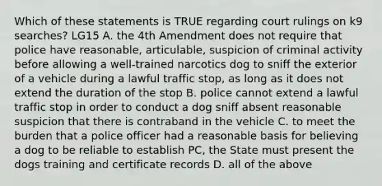 Which of these statements is TRUE regarding court rulings on k9 searches? LG15 A. the 4th Amendment does not require that police have reasonable, articulable, suspicion of criminal activity before allowing a well-trained narcotics dog to sniff the exterior of a vehicle during a lawful traffic stop, as long as it does not extend the duration of the stop B. police cannot extend a lawful traffic stop in order to conduct a dog sniff absent reasonable suspicion that there is contraband in the vehicle C. to meet the burden that a police officer had a reasonable basis for believing a dog to be reliable to establish PC, the State must present the dogs training and certificate records D. all of the above