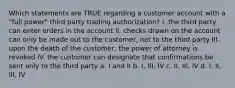 Which statements are TRUE regarding a customer account with a "full power" third party trading authorization? I. the third party can enter orders in the account II. checks drawn on the account can only be made out to the customer, not to the third party III. upon the death of the customer, the power of attorney is revoked IV. the customer can designate that confirmations be sent only to the third party a. I and II b. I, III, IV c. II, III, IV d. I, II, III, IV