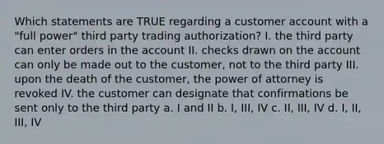 Which statements are TRUE regarding a customer account with a "full power" third party trading authorization? I. the third party can enter orders in the account II. checks drawn on the account can only be made out to the customer, not to the third party III. upon the death of the customer, the power of attorney is revoked IV. the customer can designate that confirmations be sent only to the third party a. I and II b. I, III, IV c. II, III, IV d. I, II, III, IV