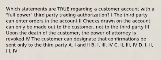 Which statements are TRUE regarding a customer account with a "full power" third party trading authorization? I The third party can enter orders in the account II Checks drawn on the account can only be made out to the customer, not to the third party III Upon the death of the customer, the power of attorney is revoked IV The customer can designate that confirmations be sent only to the third party A. I and II B. I, III, IV C. II, III, IV D. I, II, III, IV