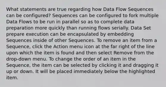 What statements are true regarding how Data Flow Sequences can be configured? Sequences can be configured to fork multiple Data Flows to be run in parallel so as to complete data preparation more quickly than running flows serially. Data Set prepare execution can be encapsulated by embedding Sequences inside of other Sequences. To remove an item from a Sequence, click the Action menu icon at the far right of the line upon which the item is found and then select Remove from the drop-down menu. To change the order of an item in the Sequence, the item can be selected by clicking it and dragging it up or down. It will be placed immediately below the highlighted item.