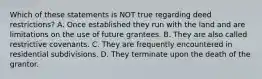 Which of these statements is NOT true regarding deed restrictions? A. Once established they run with the land and are limitations on the use of future grantees. B. They are also called restrictive covenants. C. They are frequently encountered in residential subdivisions. D. They terminate upon the death of the grantor.