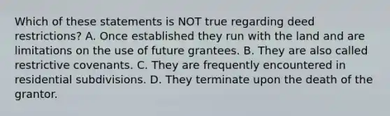 Which of these statements is NOT true regarding deed restrictions? A. Once established they run with the land and are limitations on the use of future grantees. B. They are also called restrictive covenants. C. They are frequently encountered in residential subdivisions. D. They terminate upon the death of the grantor.