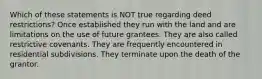 Which of these statements is NOT true regarding deed restrictions? Once established they run with the land and are limitations on the use of future grantees. They are also called restrictive covenants. They are frequently encountered in residential subdivisions. They terminate upon the death of the grantor.