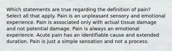 Which statements are true regarding the definition of pain? Select all that apply. Pain is an unpleasant sensory and emotional experience. Pain is associated only with actual tissue damage and not potential damage. Pain is always an emotional experience. Acute pain has an identifiable cause and extended duration. Pain is just a simple sensation and not a process.