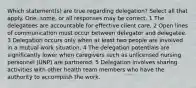 Which statement(s) are true regarding delegation? Select all that apply. One, some, or all responses may be correct. 1 The delegatees are accountable for effective client care. 2 Open lines of communication must occur between delegator and delegatee. 3 Delegation occurs only when at least two people are involved in a mutual work situation. 4 The delegation potentials are significantly lower when caregivers such as unlicensed nursing personnel (UNP) are partnered. 5 Delegation involves sharing activities with other health team members who have the authority to accomplish the work.