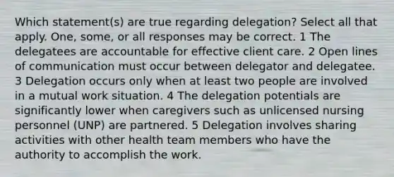 Which statement(s) are true regarding delegation? Select all that apply. One, some, or all responses may be correct. 1 The delegatees are accountable for effective client care. 2 Open lines of communication must occur between delegator and delegatee. 3 Delegation occurs only when at least two people are involved in a mutual work situation. 4 The delegation potentials are significantly lower when caregivers such as unlicensed nursing personnel (UNP) are partnered. 5 Delegation involves sharing activities with other health team members who have the authority to accomplish the work.