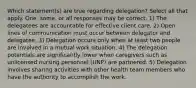 Which statement(s) are true regarding delegation? Select all that apply. One, some, or all responses may be correct. 1) The delegatees are accountable for effective client care. 2) Open lines of communication must occur between delegator and delegatee. 3) Delegation occurs only when at least two people are involved in a mutual work situation. 4) The delegation potentials are significantly lower when caregivers such as unlicensed nursing personnel (UNP) are partnered. 5) Delegation involves sharing activities with other health team members who have the authority to accomplish the work.