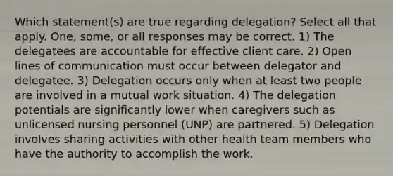 Which statement(s) are true regarding delegation? Select all that apply. One, some, or all responses may be correct. 1) The delegatees are accountable for effective client care. 2) Open lines of communication must occur between delegator and delegatee. 3) Delegation occurs only when at least two people are involved in a mutual work situation. 4) The delegation potentials are significantly lower when caregivers such as unlicensed nursing personnel (UNP) are partnered. 5) Delegation involves sharing activities with other health team members who have the authority to accomplish the work.