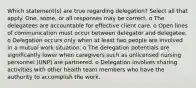 Which statement(s) are true regarding delegation? Select all that apply. One, some, or all responses may be correct. o The delegatees are accountable for effective client care. o Open lines of communication must occur between delegator and delegatee. o Delegation occurs only when at least two people are involved in a mutual work situation. o The delegation potentials are significantly lower when caregivers such as unlicensed nursing personnel (UNP) are partnered. o Delegation involves sharing activities with other health team members who have the authority to accomplish the work.