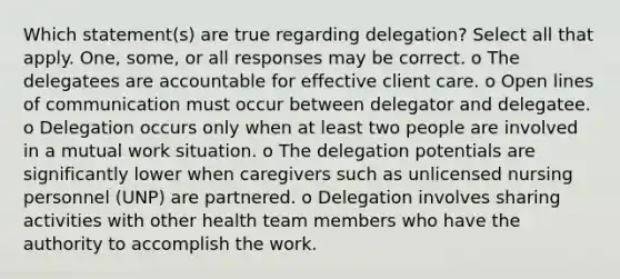 Which statement(s) are true regarding delegation? Select all that apply. One, some, or all responses may be correct. o The delegatees are accountable for effective client care. o Open lines of communication must occur between delegator and delegatee. o Delegation occurs only when at least two people are involved in a mutual work situation. o The delegation potentials are significantly lower when caregivers such as unlicensed nursing personnel (UNP) are partnered. o Delegation involves sharing activities with other health team members who have the authority to accomplish the work.