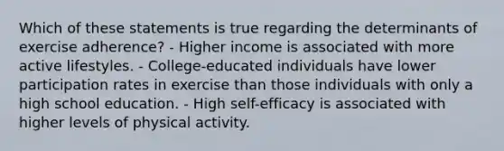 Which of these statements is true regarding the determinants of exercise adherence? - Higher income is associated with more active lifestyles. - College-educated individuals have lower participation rates in exercise than those individuals with only a high school education. - High self-efficacy is associated with higher levels of physical activity.