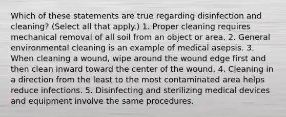 Which of these statements are true regarding disinfection and cleaning? (Select all that apply.) 1. Proper cleaning requires mechanical removal of all soil from an object or area. 2. General environmental cleaning is an example of medical asepsis. 3. When cleaning a wound, wipe around the wound edge first and then clean inward toward the center of the wound. 4. Cleaning in a direction from the least to the most contaminated area helps reduce infections. 5. Disinfecting and sterilizing medical devices and equipment involve the same procedures.