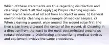 Which of these statements are true regarding disinfection and cleaning? (Select all that apply.) a) Proper cleaning requires mechanical removal of all soil from an object or area. b) General environmental cleaning is an example of medical asepsis. c) When cleaning a wound, wipe around the wound edge first and then clean inward toward the center of the wound. d) Cleaning in a direction from the least to the most contaminated area helps reduce infections. e)Disinfecting and sterilizing medical devices and equipment involve the same procedures.