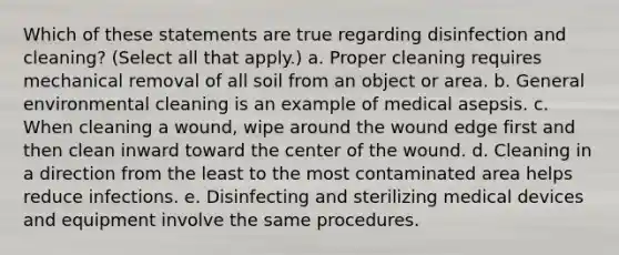 Which of these statements are true regarding disinfection and cleaning? (Select all that apply.) a. Proper cleaning requires mechanical removal of all soil from an object or area. b. General environmental cleaning is an example of medical asepsis. c. When cleaning a wound, wipe around the wound edge first and then clean inward toward the center of the wound. d. Cleaning in a direction from the least to the most contaminated area helps reduce infections. e. Disinfecting and sterilizing medical devices and equipment involve the same procedures.