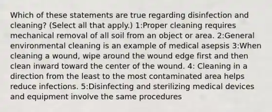 Which of these statements are true regarding disinfection and cleaning? (Select all that apply.) 1:Proper cleaning requires mechanical removal of all soil from an object or area. 2:General environmental cleaning is an example of medical asepsis 3:When cleaning a wound, wipe around the wound edge first and then clean inward toward the center of the wound. 4: Cleaning in a direction from the least to the most contaminated area helps reduce infections. 5:Disinfecting and sterilizing medical devices and equipment involve the same procedures