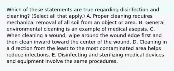 Which of these statements are true regarding disinfection and cleaning? (Select all that apply.) A. Proper cleaning requires mechanical removal of all soil from an object or area. B. General environmental cleaning is an example of medical asepsis. C. When cleaning a wound, wipe around the wound edge first and then clean inward toward the center of the wound. D. Cleaning in a direction from the least to the most contaminated area helps reduce infections. E. Disinfecting and sterilizing medical devices and equipment involve the same procedures.