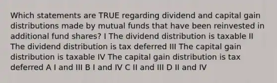 Which statements are TRUE regarding dividend and capital gain distributions made by mutual funds that have been reinvested in additional fund shares? I The dividend distribution is taxable II The dividend distribution is tax deferred III The capital gain distribution is taxable IV The capital gain distribution is tax deferred A I and III B I and IV C II and III D II and IV