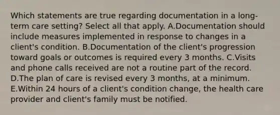 Which statements are true regarding documentation in a​ long-term care​ setting? Select all that apply. A.Documentation should include measures implemented in response to changes in a​ client's condition. B.Documentation of the​ client's progression toward goals or outcomes is required every 3 months. C.Visits and phone calls received are not a routine part of the record. D.The plan of care is revised every 3​ months, at a minimum. E.Within 24 hours of a​ client's condition​ change, the health care provider and​ client's family must be notified.