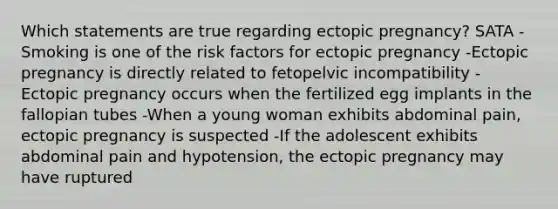 Which statements are true regarding ectopic pregnancy? SATA -Smoking is one of the risk factors for ectopic pregnancy -Ectopic pregnancy is directly related to fetopelvic incompatibility -Ectopic pregnancy occurs when the fertilized egg implants in the fallopian tubes -When a young woman exhibits abdominal pain, ectopic pregnancy is suspected -If the adolescent exhibits abdominal pain and hypotension, the ectopic pregnancy may have ruptured