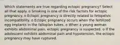 Which statements are true regarding ectopic pregnancy? Select all that apply. o Smoking is one of the risk factors for ectopic pregnancy. o Ectopic pregnancy is directly related to fetopelvic incompatibility. o Ectopic pregnancy occurs when the fertilized egg implants in the fallopian tubes. o When a young woman exhibits abdominal pain, ectopic pregnancy is suspected. o If the adolescent exhibits abdominal pain and hypotension, the ectopic pregnancy may have ruptured.