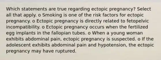 Which statements are true regarding ectopic pregnancy? Select all that apply. o Smoking is one of the risk factors for ectopic pregnancy. o Ectopic pregnancy is directly related to fetopelvic incompatibility. o Ectopic pregnancy occurs when the fertilized egg implants in the fallopian tubes. o When a young woman exhibits abdominal pain, ectopic pregnancy is suspected. o If the adolescent exhibits abdominal pain and hypotension, the ectopic pregnancy may have ruptured.