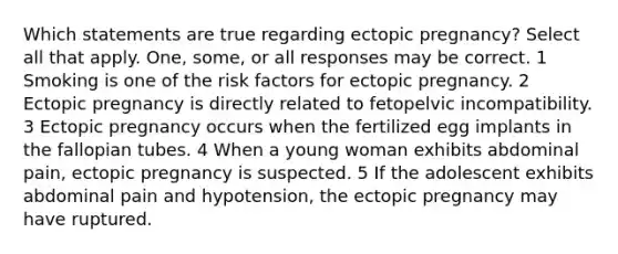 Which statements are true regarding ectopic pregnancy? Select all that apply. One, some, or all responses may be correct. 1 Smoking is one of the risk factors for ectopic pregnancy. 2 Ectopic pregnancy is directly related to fetopelvic incompatibility. 3 Ectopic pregnancy occurs when the fertilized egg implants in the fallopian tubes. 4 When a young woman exhibits abdominal pain, ectopic pregnancy is suspected. 5 If the adolescent exhibits abdominal pain and hypotension, the ectopic pregnancy may have ruptured.