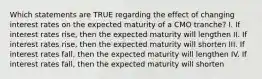 Which statements are TRUE regarding the effect of changing interest rates on the expected maturity of a CMO tranche? I. If interest rates rise, then the expected maturity will lengthen II. If interest rates rise, then the expected maturity will shorten III. If interest rates fall, then the expected maturity will lengthen IV. If interest rates fall, then the expected maturity will shorten