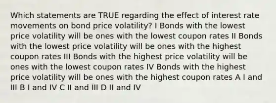 Which statements are TRUE regarding the effect of interest rate movements on bond price volatility? I Bonds with the lowest price volatility will be ones with the lowest coupon rates II Bonds with the lowest price volatility will be ones with the highest coupon rates III Bonds with the highest price volatility will be ones with the lowest coupon rates IV Bonds with the highest price volatility will be ones with the highest coupon rates A I and III B I and IV C II and III D II and IV