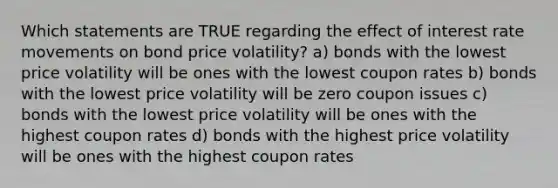 Which statements are TRUE regarding the effect of interest rate movements on bond price volatility? a) bonds with the lowest price volatility will be ones with the lowest coupon rates b) bonds with the lowest price volatility will be zero coupon issues c) bonds with the lowest price volatility will be ones with the highest coupon rates d) bonds with the highest price volatility will be ones with the highest coupon rates