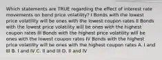 Which statements are TRUE regarding the effect of interest rate movements on bond price volatility? I Bonds with the lowest price volatility will be ones with the lowest coupon rates II Bonds with the lowest price volatility will be ones with the highest coupon rates III Bonds with the highest price volatility will be ones with the lowest coupon rates IV Bonds with the highest price volatility will be ones with the highest coupon rates A. I and III B. I and IV C. II and III D. II and IV