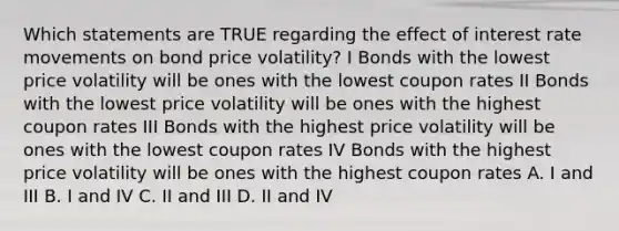 Which statements are TRUE regarding the effect of interest rate movements on bond price volatility? I Bonds with the lowest price volatility will be ones with the lowest coupon rates II Bonds with the lowest price volatility will be ones with the highest coupon rates III Bonds with the highest price volatility will be ones with the lowest coupon rates IV Bonds with the highest price volatility will be ones with the highest coupon rates A. I and III B. I and IV C. II and III D. II and IV