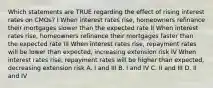 Which statements are TRUE regarding the effect of rising interest rates on CMOs? I When interest rates rise, homeowners refinance their mortgages slower than the expected rate II When interest rates rise, homeowners refinance their mortgages faster than the expected rate III When interest rates rise, repayment rates will be lower than expected, increasing extension risk IV When interest rates rise, repayment rates will be higher than expected, decreasing extension risk A. I and III B. I and IV C. II and III D. II and IV