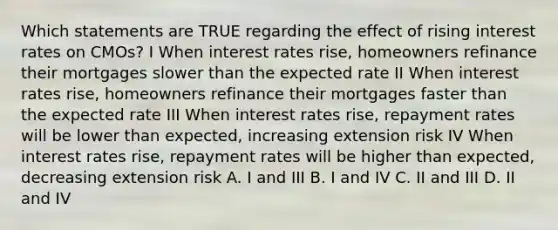 Which statements are TRUE regarding the effect of rising interest rates on CMOs? I When interest rates rise, homeowners refinance their mortgages slower than the expected rate II When interest rates rise, homeowners refinance their mortgages faster than the expected rate III When interest rates rise, repayment rates will be lower than expected, increasing extension risk IV When interest rates rise, repayment rates will be higher than expected, decreasing extension risk A. I and III B. I and IV C. II and III D. II and IV