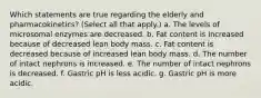 Which statements are true regarding the elderly and pharmacokinetics? (Select all that apply.) a. The levels of microsomal enzymes are decreased. b. Fat content is increased because of decreased lean body mass. c. Fat content is decreased because of increased lean body mass. d. The number of intact nephrons is increased. e. The number of intact nephrons is decreased. f. Gastric pH is less acidic. g. Gastric pH is more acidic.