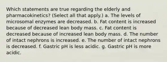 Which statements are true regarding the elderly and pharmacokinetics? (Select all that apply.) a. The levels of microsomal enzymes are decreased. b. Fat content is increased because of decreased lean body mass. c. Fat content is decreased because of increased lean body mass. d. The number of intact nephrons is increased. e. The number of intact nephrons is decreased. f. Gastric pH is less acidic. g. Gastric pH is more acidic.