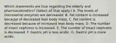 Which statements are true regarding the elderly and pharmacokinetics? (Select all that apply.) A. The levels of microsomal enzymes are decreased. B. Fat content is increased because of decreased lean body mass. C. Fat content is decreased because of increased lean body mass. D. The number of intact nephrons is increased. E. The number of intact nephrons is decreased. F. Gastric pH is less acidic. G. Gastric pH is more acidic.