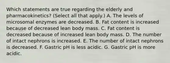 Which statements are true regarding the elderly and pharmacokinetics? (Select all that apply.) A. The levels of microsomal enzymes are decreased. B. Fat content is increased because of decreased lean body mass. C. Fat content is decreased because of increased lean body mass. D. The number of intact nephrons is increased. E. The number of intact nephrons is decreased. F. Gastric pH is less acidic. G. Gastric pH is more acidic.