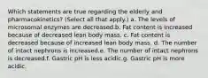 Which statements are true regarding the elderly and pharmacokinetics? (Select all that apply.) a. The levels of microsomal enzymes are decreased.b. Fat content is increased because of decreased lean body mass. c. Fat content is decreased because of increased lean body mass. d. The number of intact nephrons is increased.e. The number of intact nephrons is decreased.f. Gastric pH is less acidic.g. Gastric pH is more acidic.