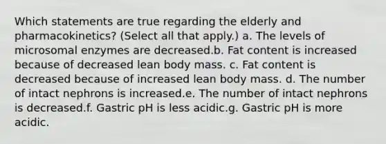 Which statements are true regarding the elderly and pharmacokinetics? (Select all that apply.) a. The levels of microsomal enzymes are decreased.b. Fat content is increased because of decreased lean body mass. c. Fat content is decreased because of increased lean body mass. d. The number of intact nephrons is increased.e. The number of intact nephrons is decreased.f. Gastric pH is less acidic.g. Gastric pH is more acidic.