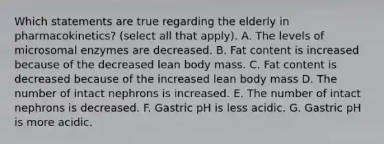 Which statements are true regarding the elderly in pharmacokinetics? (select all that apply). A. The levels of microsomal enzymes are decreased. B. Fat content is increased because of the decreased lean body mass. C. Fat content is decreased because of the increased lean body mass D. The number of intact nephrons is increased. E. The number of intact nephrons is decreased. F. Gastric pH is less acidic. G. Gastric pH is more acidic.