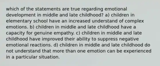 which of the statements are true regarding emotional development in middle and late childhood? a) children in elementary school have an increased understand of complex emotions. b) children in middle and late childhood have a capacity for genuine empathy. c) children in middle and late childhood have improved their ability to suppress negative emotional reactions. d) children in middle and late childhood do not understand that more than one emotion can be experienced in a particular situation.